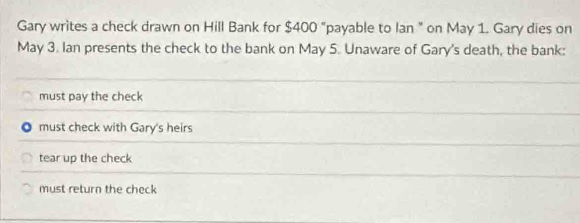 Gary writes a check drawn on Hill Bank for $400 "payable to Ian " on May 1. Gary dies on
May 3. Ian presents the check to the bank on May 5. Unaware of Gary's death, the bank:
must pay the check
must check with Gary's heirs
tear up the check
must return the chęck