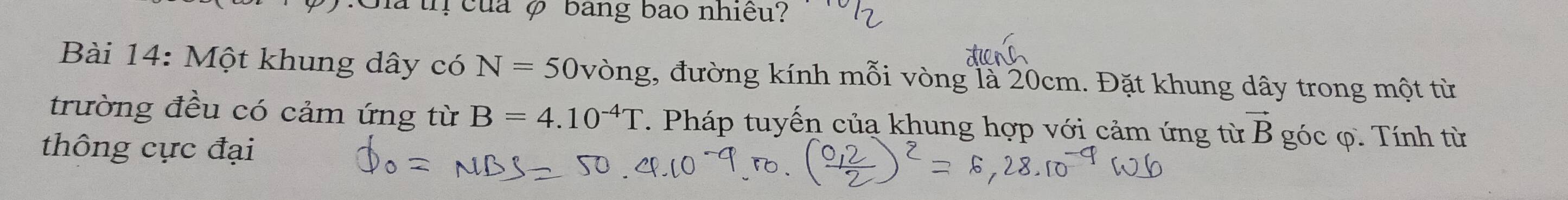 Sia tị của φ bang bao nhiều? 
Bài 14: Một khung dây có N=50 vòng, đường kính mỗi vòng là 20cm. Đặt khung dây trong một từ 
trường đều có cảm ứng từ B=4.10^(-4)T. Pháp tuyến của khung hợp với cảm ứng từ vector B góc φ. Tính từ 
thông cực đại