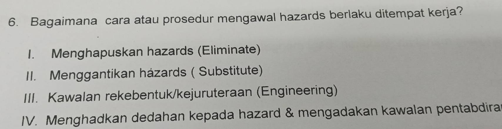 Bagaimana cara atau prosedur mengawal hazards berlaku ditempat kerja?
1. Menghapuskan hazards (Eliminate)
II. Menggantikan házards ( Substitute)
III. Kawalan rekebentuk/kejuruteraan (Engineering)
IV. Menghadkan dedahan kepada hazard & mengadakan kawalan pentabdira