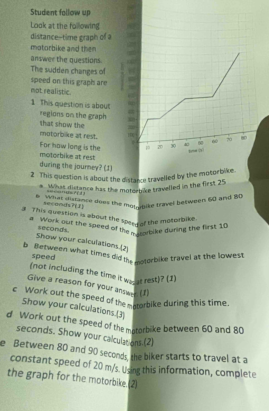 Student follow up 
Look at the following 
distance--time graph of a 
motorbike and then 
answer the questions. 
The sudden changes of 
speed on this graph are 
not realistic. 
1 This question is about 
regions on the graph 
that show the
200
motorbike at rest.
100
For how long is the
0
motorbike at rest 
during the journey? (1) 
2 This question is about the distance travelled by the motorb 
a. What distance has the motorbike travelled in the first 25
seconds?(1) 
6 What distance does the motorbike travel between 60 and 80
seconds?(1) 
3 This question is about the speed of the motorbike. 
a Work out the speed of the matorbike during the first 10
seconds. 
Show your calculations.(2) 
b Between what times did the motorbike travel at the lowest 
speed 
(not including the time it was at rest)? (1) 
Give a reason for your answer. (1) 
c Work out the speed of the motorbike during this time. 
Show your calculations.(3) 
d Work out the speed of the motorbike between 60 and 80
seconds. Show your calculations.(2) 
e Between 80 and 90 seconds, the biker starts to travel at a 
constant speed of 20 m/s. Using this information, complete 
the graph for the motorbike.(2)