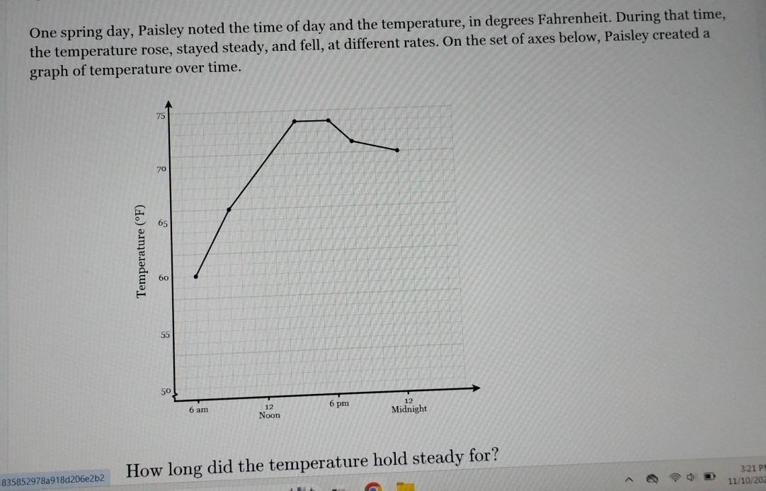 One spring day, Paisley noted the time of day and the temperature, in degrees Fahrenheit. During that time,
the temperature rose, stayed steady, and fell, at different rates. On the set of axes below, Paisley created a
graph of temperature over time.
835852978a918d206e2b2 How long did the temperature hold steady for?
321 P
11/10/202