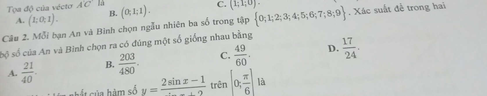 Tọa độ của véctơ A'C' là
A. (1;0;1).
B. (0;1;1).
C. (1;1;0). 
Câu 2. Mỗi bạn An và Bình chọn ngẫu nhiên ba số trong tập  0;1;2;3;4;5;6;7;8;9. Xác suất đề trong hai
sộ số của An và Bình chọn ra có đúng một số giống nhau bằng
A.  21/40 .
B.  203/480 .
C.  49/60 .
D.  17/24 . 
nhất sủa hàm số y= (2sin x-1)/sin x+2  trên [0; π /6 ] là