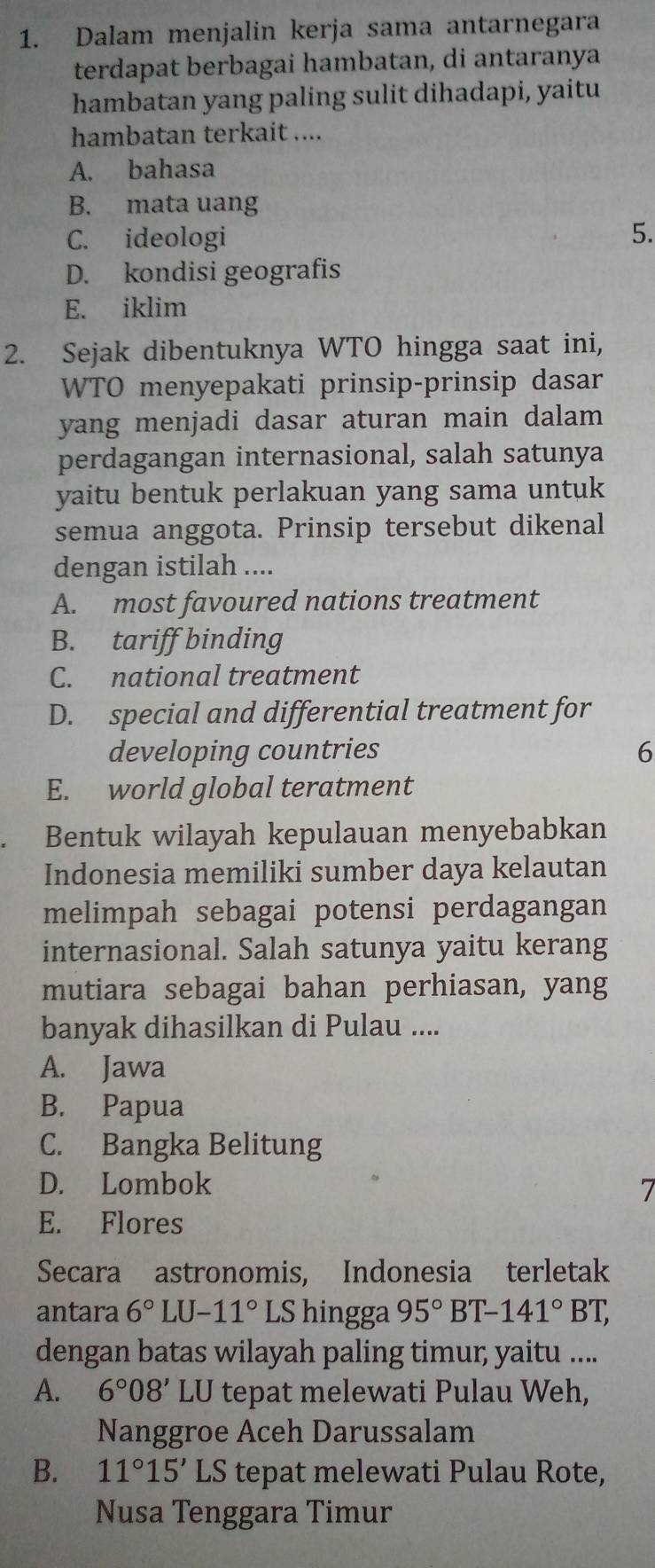 Dalam menjalin kerja sama antarnegara
terdapat berbagai hambatan, di antaranya
hambatan yang paling sulit dihadapi, yaitu
hambatan terkait ....
A. bahasa
B. mata uang
C. ideologi 5.
D. kondisi geografis
E. iklim
2. Sejak dibentuknya WTO hingga saat ini,
WTO menyepakati prinsip-prinsip dasar
yang menjadi dasar aturan main dalam 
perdagangan internasional, salah satunya
yaitu bentuk perlakuan yang sama untuk
semua anggota. Prinsip tersebut dikenal
dengan istilah ....
A. most favoured nations treatment
B. tariff binding
C. national treatment
D. special and differential treatment for
developing countries 6
E. world global teratment
Bentuk wilayah kepulauan menyebabkan
Indonesia memiliki sumber daya kelautan
melimpah sebagai potensi perdagangan
internasional. Salah satunya yaitu kerang
mutiara sebagai bahan perhiasan, yang
banyak dihasilkan di Pulau ....
A. Jawa
B. Papua
C. Bangka Belitung
D. Lombok
7
E. Flores
Secara astronomis, Indonesia terletak
antara 6°LU-11° LS hingga 95°BT-141°BT, 
dengan batas wilayah paling timur, yaitu ....
A. 6°08' LU tepat melewati Pulau Weh,
Nanggroe Aceh Darussalam
B. 11°15'LS tepat melewati Pulau Rote,
Nusa Tenggara Timur