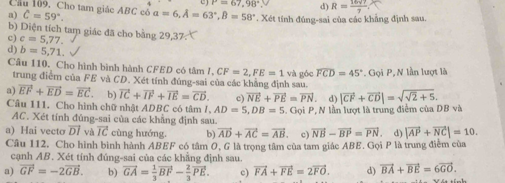 P=67,98°
Cầu 109. Cho tam giác ABC có
d) R= 16sqrt(7)/7 .
a) hat C=59°. a=6,hat A=63°,hat B=58°. Xét tính đúng-sai của các khẳng định sau.
b) Diện tích tam giác đã cho bằng 29,37.
c) c=5,77.
d) b=5,71.
Câu 110. Cho hình bình hành CFED có tâm I. CF=2,FE=1 và góc widehat FCD=45°. Gọi P, N lần lượt là
trung điểm của FE và CD. Xét tính đúng-sai của các khẳng định sau.
a) vector EF+vector ED=vector EC. b) vector IC+vector IF+vector IE=vector CD. c) vector NE+vector PE=vector PN. d) |vector CF+vector CD|=sqrt(sqrt 2)+5.
Câu 111. Cho hình chữ nhật ADBC có tâm I, AD=5,DB=5. Gọi P, N lần lượt là trung điểm của DB và
AC. Xét tính đúng-sai của các khẳng định sau.
a) Hai vectơ vector DI và vector IC cùng hướng. b) vector AD+vector AC=vector AB. c) vector NB-vector BP=vector PN d) |vector AP+vector NC|=10.
Câu 112. Cho hình bình hành ABEF có tâm O, G là trọng tâm của tam giác ABE. Gọi P là trung điểm của
cạnh AB. Xét tính đúng-sai của các khẳng định sau.
a) vector GF=-2vector GB. b) vector GA= 1/3 vector BF- 2/3 vector PE. c) vector FA+vector FE=2vector FO. d) vector BA+vector BE=6vector GO.