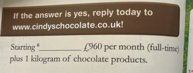 If the answer is yes, reply today to 
www.cindyschocolate.co.uk! 
Starting _ £960 per month (full-time) 
plus 1 kilogram of chocolate products.
15