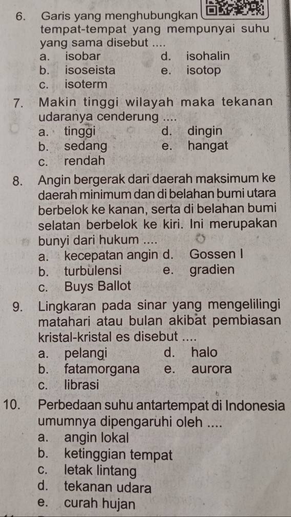 Garis yang menghubungkan
tempat-tempat yang mempunyai suhu
yang sama disebut ....
a. isobar d. isohalin
b. isoseista e. isotop
c. isoterm
7. Makin tinggi wilayah maka tekanan
udaranya cenderung ....
a. tinggi d. dingin
b. sedang e. hangat
c. rendah
8. Angin bergerak dari daerah maksimum ke
daerah minimum dan di belahan bumi utara
berbelok ke kanan, serta di belahan bumi
selatan berbelok ke kiri. Ini merupakan
bunyi dari hukum ....
a. kecepatan angin d. Gossen I
b. turbulensi e. gradien
c. Buys Ballot
9. Lingkaran pada sinar yang mengelilingi
matahari atau bulan akibat pembiasan
kristal-kristal es disebut ....
a. pelangi d. halo
b. fatamorgana e. aurora
c. librasi
10. Perbedaan suhu antartempat di Indonesia
umumnya dipengarühi oleh ....
a. angin lokal
b. ketinggian tempat
c. letak lintang
d. tekanan udara
e. curah hujan