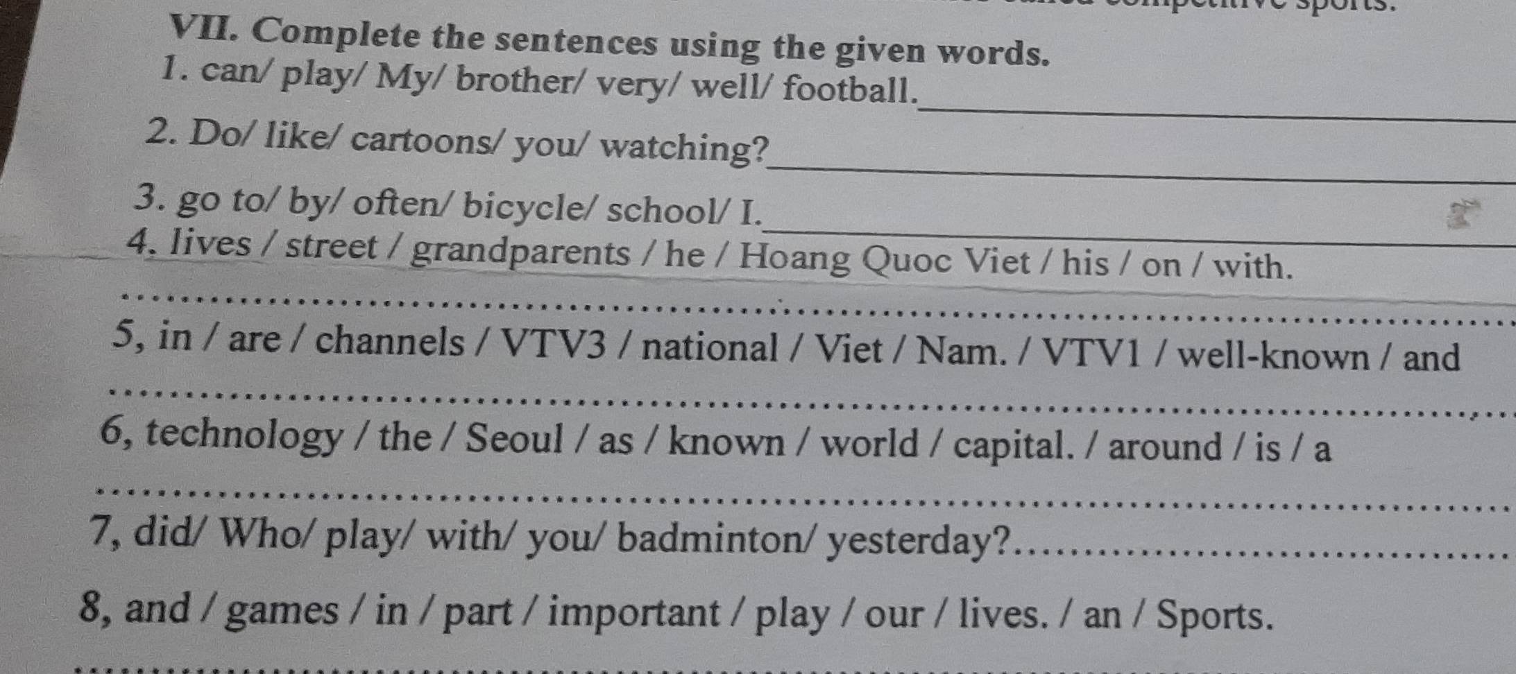 Complete the sentences using the given words. 
_ 
1. can/ play/ My/ brother/ very/ well/ football. 
_ 
2. Do/ like/ cartoons/ you/ watching? 
_ 
_ 
3. go to/ by/ often/ bicycle/ school/ I. 
4. lives / street / grandparents / he / Hoang Quoc Viet / his / on / with. 
_ 
_ 
_ 
_ 
5, in / are / channels / VTV3 / national / Viet / Nam. / VTV1 / well-known / and 
_ 
6, technology / the / Seoul / as / known / world / capital. / around / is / a 
_ 
_ 
7, did/ Who/ play/ with/ you/ badminton/ yesterday?__ 
8, and / games / in / part / important / play / our / lives. / an / Sports.