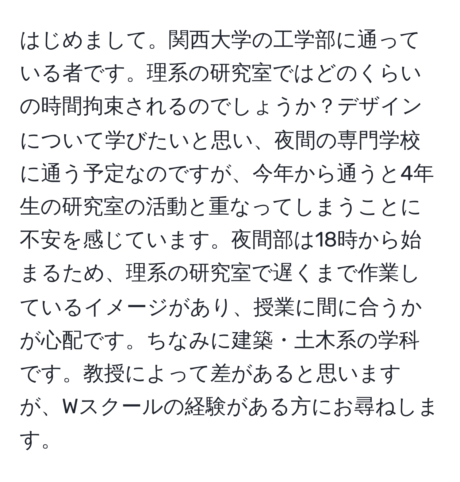 はじめまして。関西大学の工学部に通っている者です。理系の研究室ではどのくらいの時間拘束されるのでしょうか？デザインについて学びたいと思い、夜間の専門学校に通う予定なのですが、今年から通うと4年生の研究室の活動と重なってしまうことに不安を感じています。夜間部は18時から始まるため、理系の研究室で遅くまで作業しているイメージがあり、授業に間に合うかが心配です。ちなみに建築・土木系の学科です。教授によって差があると思いますが、Wスクールの経験がある方にお尋ねします。