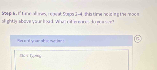 If time allows, repeat Steps 2-4, this time holding the moon 
slightly above your head. What differences do you see? 
Record your observations. 
a 
Start Typing...