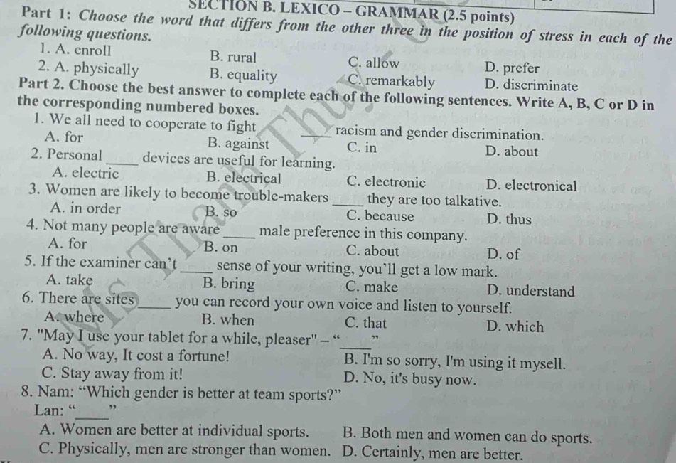 LEXICO - GRAMMAR (2.5 points)
Part 1: Choose the word that differs from the other three in the position of stress in each of the
following questions.
1. A. enroll B. rural C. allow
D. prefer
2. A. physically B. equality C. remarkably D. discriminate
Part 2. Choose the best answer to complete each of the following sentences. Write A, B, C or D in
the corresponding numbered boxes.
1. We all need to cooperate to fight _racism and gender discrimination.
A. for B. against C. in D. about
2. Personal_ devices are useful for learning.
A. electric B. electrical C. electronic D. electronical
3. Women are likely to become trouble-makers _they are too talkative.
A. in order B. so C. because D. thus
4. Not many people are aware _male preference in this company.
A. for B. on C. about D. of
5. If the examiner can’t_ sense of your writing, you’ll get a low mark.
A. take B. bring C. make D. understand
6. There are sites_ you can record your own voice and listen to yourself.
A. where B. when C. that D. which
_
7. ''May I use your tablet for a while, pleaser' - “ ”
A. No way, It cost a fortune! B. I'm so sorry, I'm using it mysell.
C. Stay away from it! D. No, it's busy now.
8. Nam: “Which gender is better at team sports?”
_
Lan: “ ,
A. Women are better at individual sports. B. Both men and women can do sports.
C. Physically, men are stronger than women. D. Certainly, men are better.