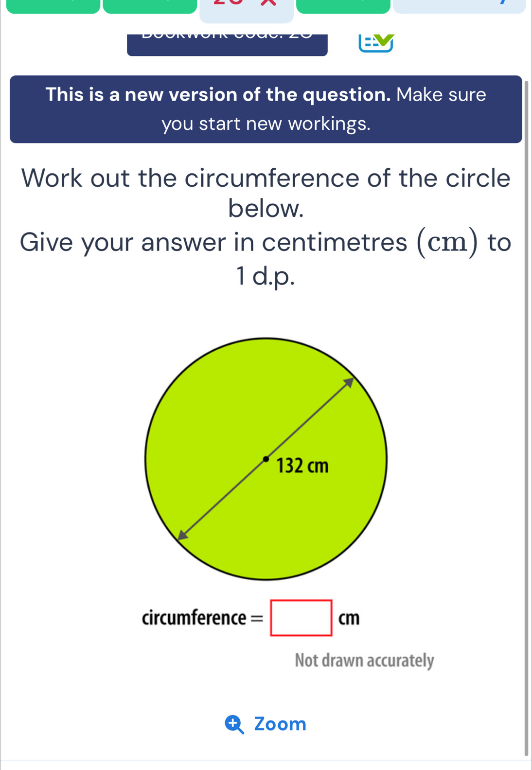 This is a new version of the question. Make sure 
you start new workings. 
Work out the circumference of the circle 
below. 
Give your answer in centimetres (cm) to 
1 d.p. 
cir umference=□ cm
Not drawn accurately 
Zoom