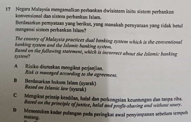 Negara Malaysia mengamalkan perbankan dwisistem iaitu sistem perbankan
konvensional dan sistem perbankan Islam.
Berdasarkan pernyataan yang berikut, yang manakah pernyataan yang tidak betul
mengenai sistem perbankan Islam?
The country of Malaysia practices dual banking system which is the conventional
banking system and the Islamic banking system.
Based on the following statement, which is incorrect about the Islamic banking
system?
A Risiko diuruskan mengikut perjanjian.
Risk is managed according to the agreement.
B Berdasarkan hukum Islam (syarak)
Based on Islamic law (syarak)
C Mengikut prinsip keadilan, halal dan perkongsian keuntungan dan tanpa riba.
Based on the principle of justice, halal and profit-sharing and without usury.
D Menentukan kadar pulangan pada peringkat awal penyimpanan sebelum tempoh
matang.