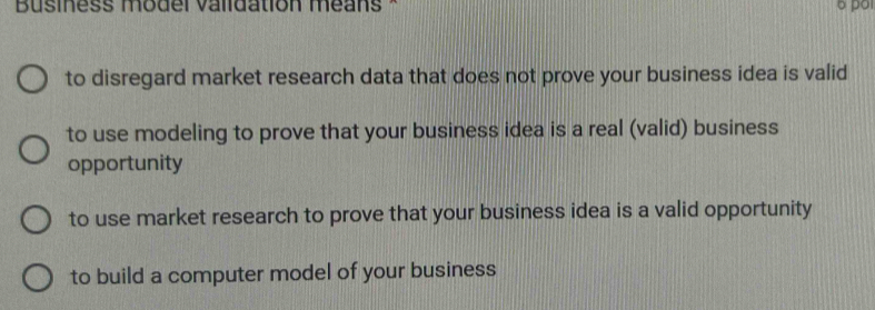 Business model validation méans *
to disregard market research data that does not prove your business idea is valid
to use modeling to prove that your business idea is a real (valid) business
opportunity
to use market research to prove that your business idea is a valid opportunity
to build a computer model of your business