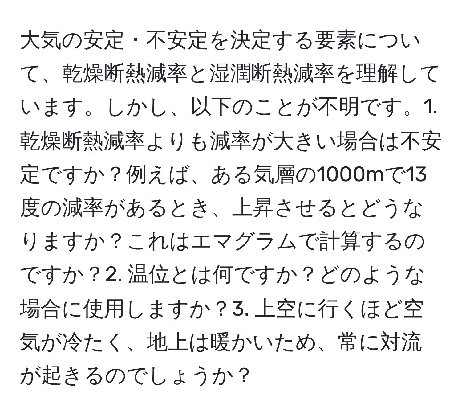 大気の安定・不安定を決定する要素について、乾燥断熱減率と湿潤断熱減率を理解しています。しかし、以下のことが不明です。1. 乾燥断熱減率よりも減率が大きい場合は不安定ですか？例えば、ある気層の1000mで13度の減率があるとき、上昇させるとどうなりますか？これはエマグラムで計算するのですか？2. 温位とは何ですか？どのような場合に使用しますか？3. 上空に行くほど空気が冷たく、地上は暖かいため、常に対流が起きるのでしょうか？