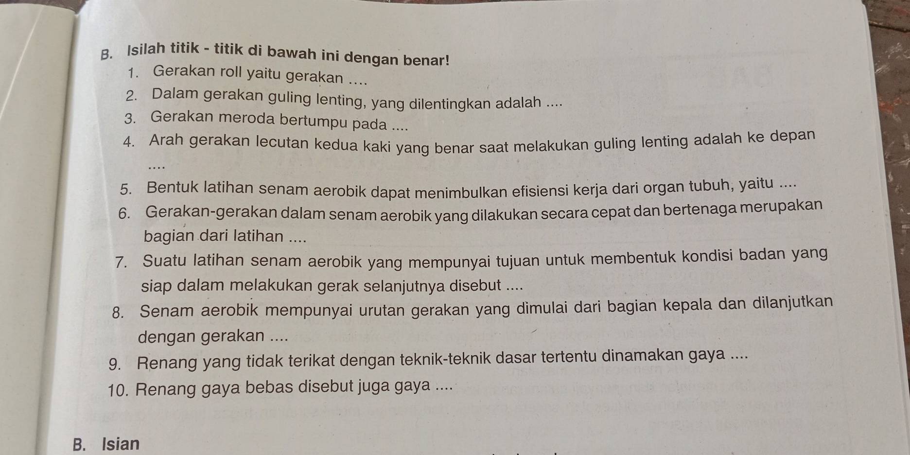 Isilah titik - titik di bawah ini dengan benar! 
1. Gerakan roll yaitu gerakan .... 
2. Dalam gerakan guling lenting, yang dilentingkan adalah .... 
3. Gerakan meroda bertumpu pada .... 
4. Arah gerakan lecutan kedua kaki yang benar saat melakukan guling lenting adalah ke depan 
…. 
5. Bentuk latihan senam aerobik dapat menimbulkan efisiensi kerja dari organ tubuh, yaitu .... 
6. Gerakan-gerakan dalam senam aerobik yang dilakukan secara cepat dan bertenaga merupakan 
bagian dari latihan .... 
7. Suatu latihan senam aerobik yang mempunyai tujuan untuk membentuk kondisi badan yang 
siap dalam melakukan gerak selanjutnya disebut .... 
8. Senam aerobik mempunyai urutan gerakan yang dimulai dari bagian kepala dan dilanjutkan 
dengan gerakan .... 
9. Renang yang tidak terikat dengan teknik-teknik dasar tertentu dinamakan gaya .... 
10. Renang gaya bebas disebut juga gaya .... 
B. Isian