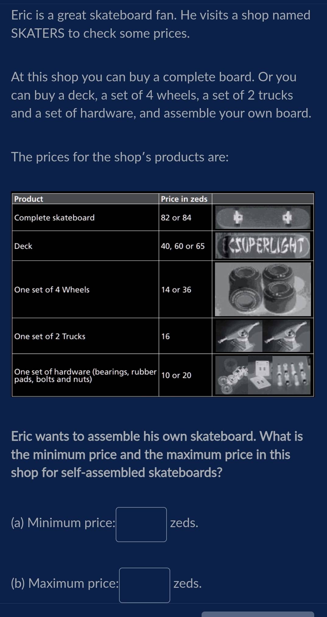 Eric is a great skateboard fan. He visits a shop named 
SKATERS to check some prices. 
At this shop you can buy a complete board. Or you 
can buy a deck, a set of 4 wheels, a set of 2 trucks 
and a set of hardware, and assemble your own board. 
The prices for the shop’s products are: 
Eric wants to assemble his own skateboard. What is 
the minimum price and the maximum price in this 
shop for self-assembled skateboards? 
(a) Minimum price: PMNK>□  zeds. 
(b) Maximum price: □ zeds