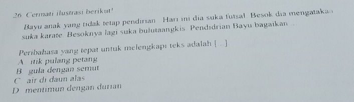 Cermati ilustrasi berikut!
Bayu anak yang tidak tetap pendirian Hari ini dia suka futsal. Besok dia mengatakan
suka karate. Besoknya lagi suka bulutaangkis. Pendıdrian Bayu bagaikan..
Peribahasa yang tepat untuk melengkapi teks adalah [. ]
A itik pulang petang
B gula dengan semut
C air di daun alas
D mentimun dengan durıan