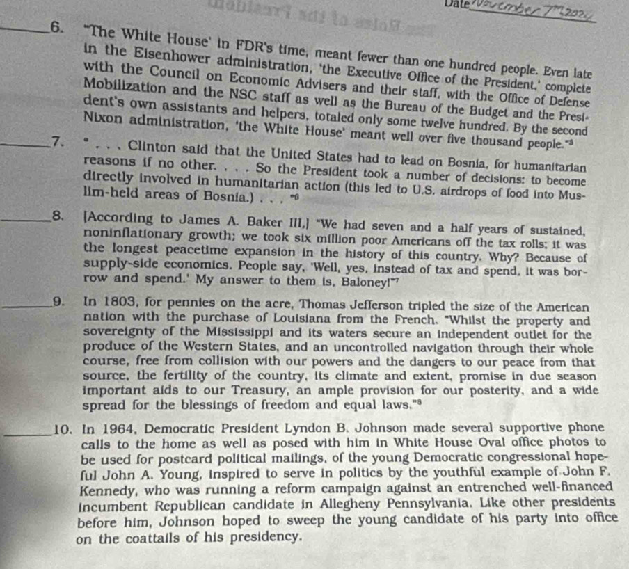 Date_
_6. “The White House' in FDR's time, meant fewer than one hundred people. Even late
in the Eisenhower administration, 'the Executive Office of the President,' complete
with the Council on Economic Advisers and their staff, with the Office of Defense
Mobilization and the NSC staff as well as the Bureau of the Budget and the Presi-
dent's own assistants and helpers, totaled only some twelve hundred. By the second
Nixon administration, ‘the White House’ meant well over five thousand people."
_7. *  、 Clinton said that the United States had to lead on Bosnia, for humanitarian
reasons if no other. , , . So the President took a number of decisions: to become
directly involved in humanitarian action (this led to U.S. airdrops of food into Mus-
lim-held areas of Bosnia.) , . . '
_8. [According to James A. Baker III,] "We had seven and a half years of sustained,
noninflationary growth; we took six million poor Americans off the tax rolls; it was
the longest peacetime expansion in the history of this country. Why? Because of
supply-side economics. People say, 'Well, yes, instead of tax and spend, it was bor-
row and spend.' My answer to them is, Baloney!"'
_9. In 1803, for pennies on the acre, Thomas Jefferson tripled the size of the American
nation with the purchase of Louisiana from the French. "Whilst the property and
sovereignty of the Mississippi and its waters secure an independent outlet for the
produce of the Western States, and an uncontrolled navigation through their whole
course, free from collision with our powers and the dangers to our peace from that
source, the fertility of the country, its climate and extent, promise in due season
important aids to our Treasury, an ample provision for our posterity, and a wide
spread for the blessings of freedom and equal laws."³
_10. In 1964, Democratic President Lyndon B. Johnson made several supportive phone
calls to the home as well as posed with him in White House Oval office photos to
be used for postcard political mailings, of the young Democratic congressional hope-
ful John A. Young, inspired to serve in politics by the youthful example of John F.
Kennedy, who was running a reform campaign against an entrenched well-financed
incumbent Republican candidate in Allegheny Pennsylvania. Like other presidents
before him, Johnson hoped to sweep the young candidate of his party into office
on the coattails of his presidency.