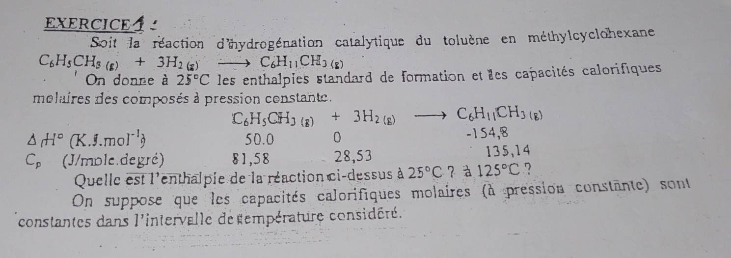 EXERCICE 
Soit la réaction d'hydrogénation catalytique du toluène en méthylcyclohexane
C_6H_5CH_3(g)+3H_2(g) to C_6H_11CH_3(s)
On donne à 25°C les enthalpies standard de formation et les capacités calorifiques
molaires des composés à pression constant.
C_6H_5CH_3(g)+3H_2(g)to C_6H_11CH_3(g)
△ H° (K.J.mol^(-1)) 50.0 0 -154,8
C_p (J/mole.degré) 81,58 28,53
135,14
Quelle est l'enthalpie de la réaction ci-dessus à 25°C ？à 125°C ?
On suppose que les capacités calorifiques molaires (à pression constante) sont
constantes dans l'intervalle de empérature considéré.