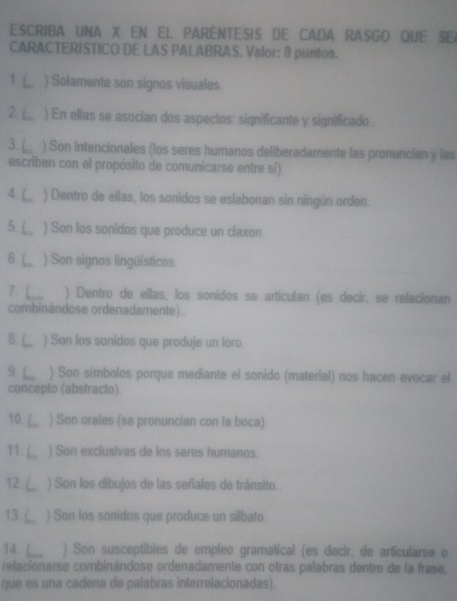 ESCRIBA UNA X EN EL PARENTESIS DE CADA RASGO QUE SE 
CARACTERISTICO DE LAS PALABRAS. Valor: 8 puntos. 
1 L ) Solamente son signos visuales. 
2. L ) En ellas se asocian dos aspectos: significante y significado.. 
3. ) Son intencionales (los seres humanos deliberadamente las pronuncian y las 
escriben con el propósito de comunicarse entre sí). 
4. ( 、 ) Dentro de ellas, los sonidos se eslabonan sin ningún orden. 
5. ( ) Son los sonidos que produce un claxon. 
6.( ) Son signos lingüísticos. 
7. L ) Dentro de ellas, los sonidos se articulan (es decir, se relacionan 
combinándose ordenadamente).. 
8. ) Son los sonidos que produje un loro. 
9 L ) Son símbolos porque mediante el sonido (material) nos hacen evocar el 
concepto (abstracto). 
10. ( ) Son orales (se pronuncian con la boca). 
11. ( ) Son exclusivas de los seres humanos. 
12. L ) Son los dibujos de las señales de tránsito.. 
13. ( ) Son los sonidos que produce un silbato. 
14.  ) Son susceptibles de empleo gramatical (es decir, de articularse o 
relacionarse combinándose ordenadamente con otras palabras dentro de la frase, 
que es una cadena de palabras interrelacionadas).