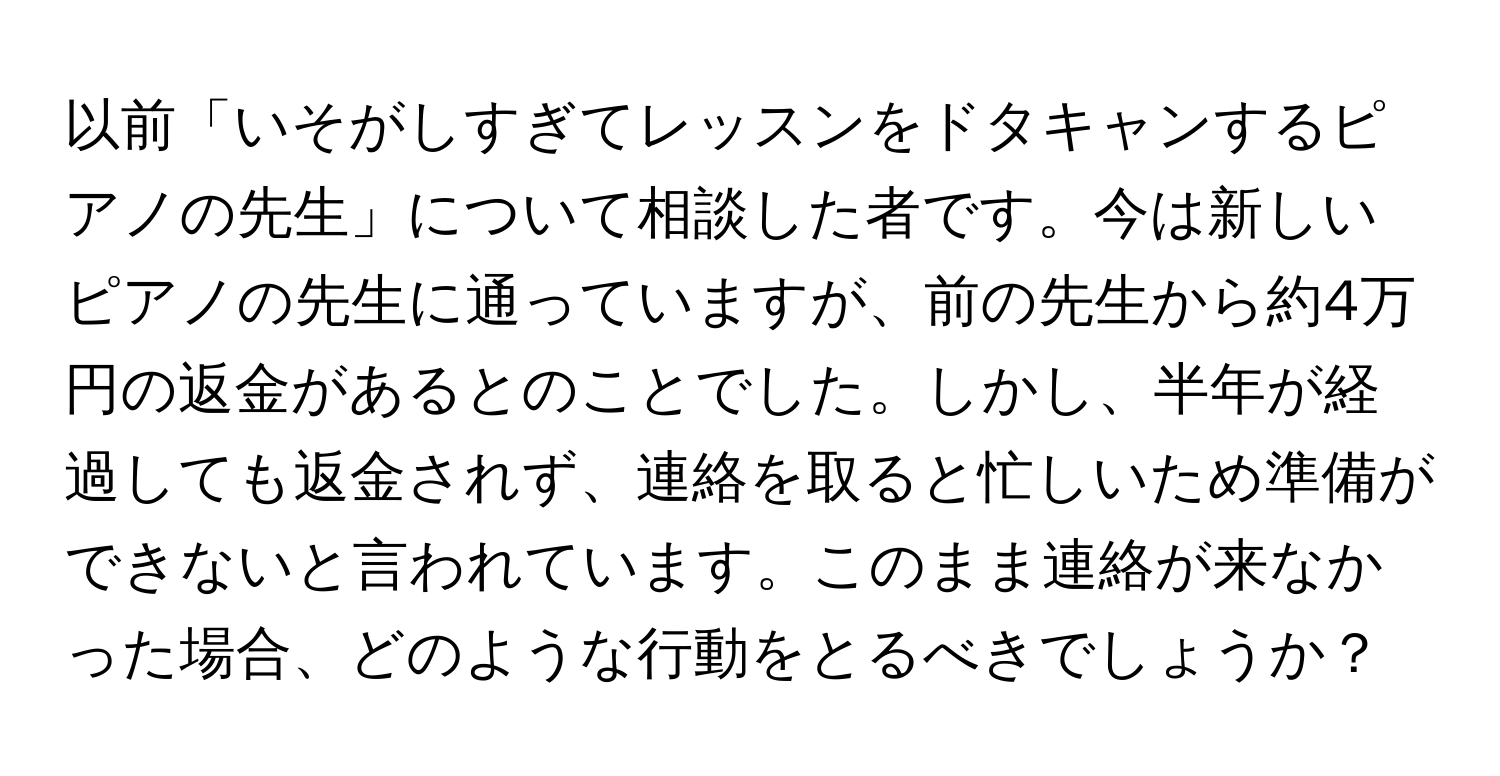 以前「いそがしすぎてレッスンをドタキャンするピアノの先生」について相談した者です。今は新しいピアノの先生に通っていますが、前の先生から約4万円の返金があるとのことでした。しかし、半年が経過しても返金されず、連絡を取ると忙しいため準備ができないと言われています。このまま連絡が来なかった場合、どのような行動をとるべきでしょうか？