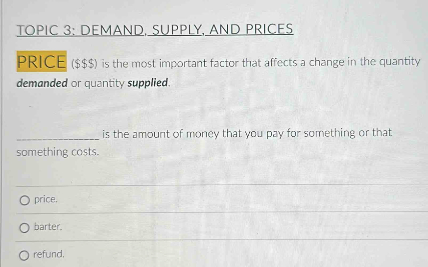 TOPIC 3: DEMAND, SUPPLY, AND PRICES
PRICE ($$$) is the most important factor that affects a change in the quantity
demanded or quantity supplied.
_is the amount of money that you pay for something or that
something costs.
price.
barter.
refund.