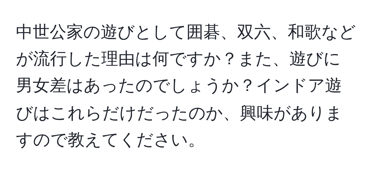 中世公家の遊びとして囲碁、双六、和歌などが流行した理由は何ですか？また、遊びに男女差はあったのでしょうか？インドア遊びはこれらだけだったのか、興味がありますので教えてください。