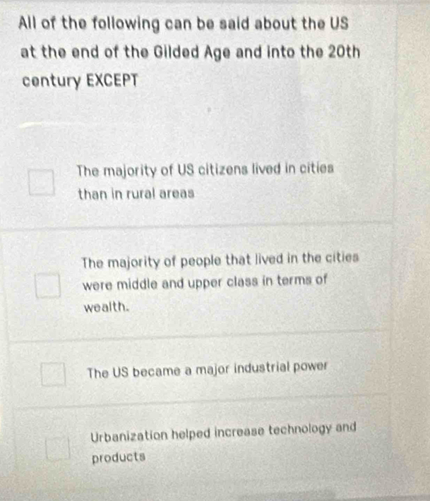 All of the following can be said about the US
at the end of the Gilded Age and into the 20th
century EXCEPT
The majority of US citizens lived in cities
than in rural areas
The majority of people that lived in the cities
were middle and upper class in terms of
wealth.
The US became a major industrial power
Urbanization helped increase technology and
products