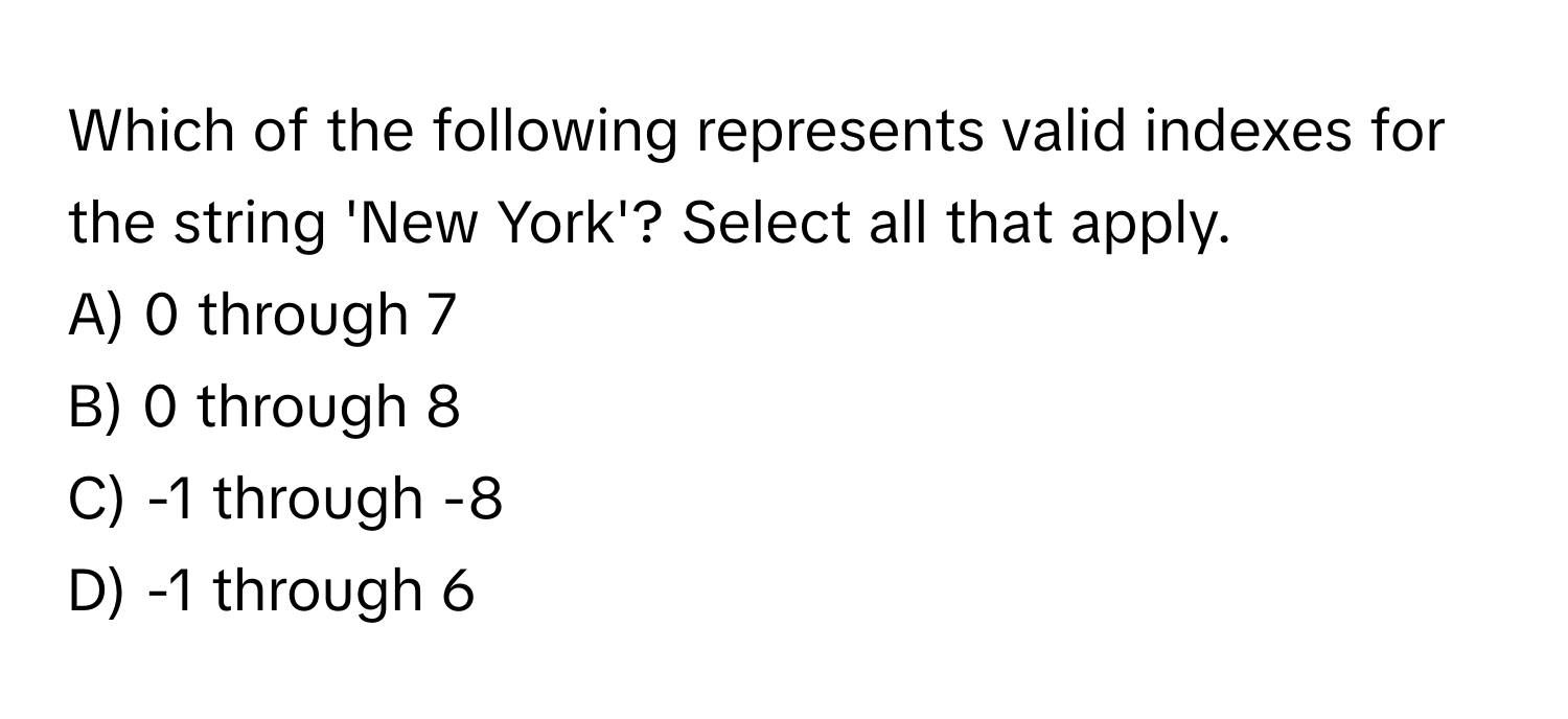 Which of the following represents valid indexes for the string 'New York'? Select all that apply.

A) 0 through 7 
B) 0 through 8 
C) -1 through -8 
D) -1 through 6