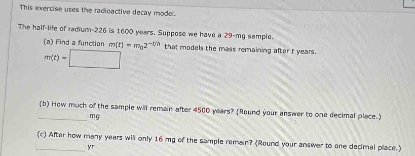 This exercise uses the radioactive decay model. 
The half-life of radium- 226 is 1600 years. Suppose we have a 29-mg sample. 
(a) Find a function m(t)=m_02^(-t/h) that models the mass remaining after t years.
m(t)=□
_(b) How much of the sample will remain after 4500 years? (Round your answer to one decimal place.)
mg
_(c) After how many years will only 16 mg of the sample remain? (Round your answer to one decimal place.) 
yr