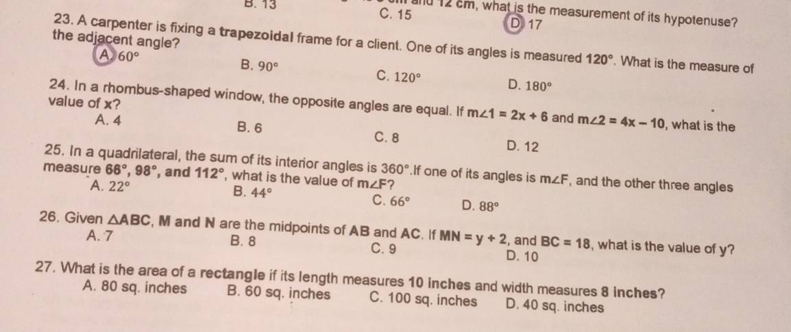 and 12 cm, what is the measurement of its hypotenuse?
B. 13 C. 15 D 17
the adjacent angle?
23. A carpenter is fixing a trapezoidal frame for a client. One of its angles is measured 120°. What is the measure of
A 60°
B. 90°
C. 120° D. 180°
value of x?
24. In a rhombus-shaped window, the opposite angles are equal. If m∠ 1=2x+6 and m∠ 2=4x-10 , what is the
A. 4 B. 6 C. 8 D. 12
25. In a quadrilateral, the sum of its interior angles is 360° If one of its angles is m∠ F , and the other three angles
measure 66°, 98° , and 112° , what is the value of m∠ F ?
A. 22° B. 44°
C. 66° D. 88°
26. Given △ ABC , M and N are the midpoints of AB and AC. If MN=y+2 , and BC=18 , what is the value of y?
A. 7 B. 8 D. 10
C. 9
27. What is the area of a rectangle if its length measures 10 inches and width measures 8 inches?
A. 80 sq. inches B. 60 sq. inches C. 100 sq. inches D. 40 sq. inches