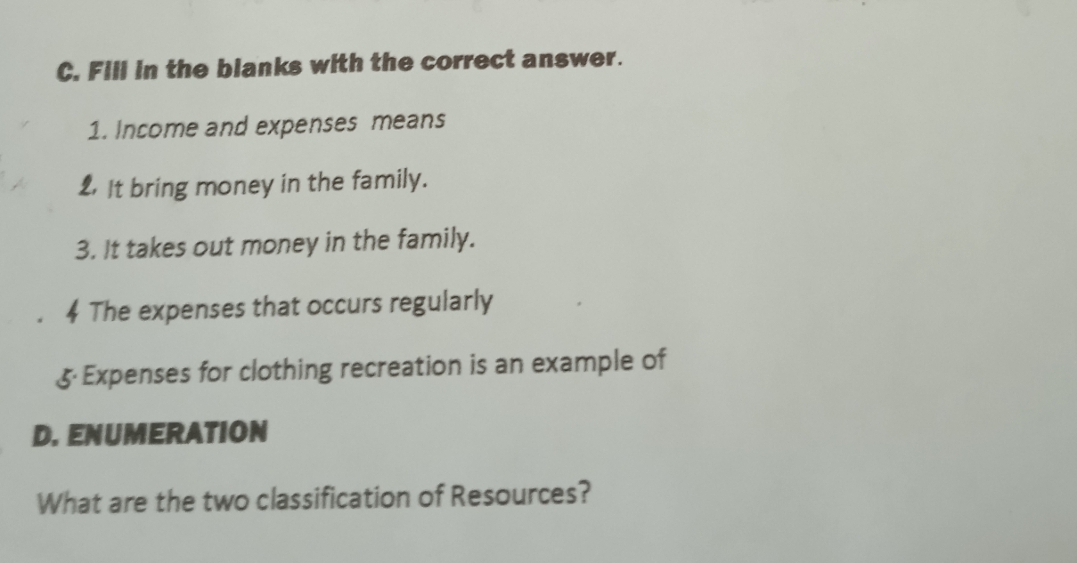 Fill in the blanks with the correct answer. 
1. Income and expenses means 
2 It bring money in the family. 
3. It takes out money in the family. 
The expenses that occurs regularly 
5 Expenses for clothing recreation is an example of 
D. ENUMERATION 
What are the two classification of Resources?