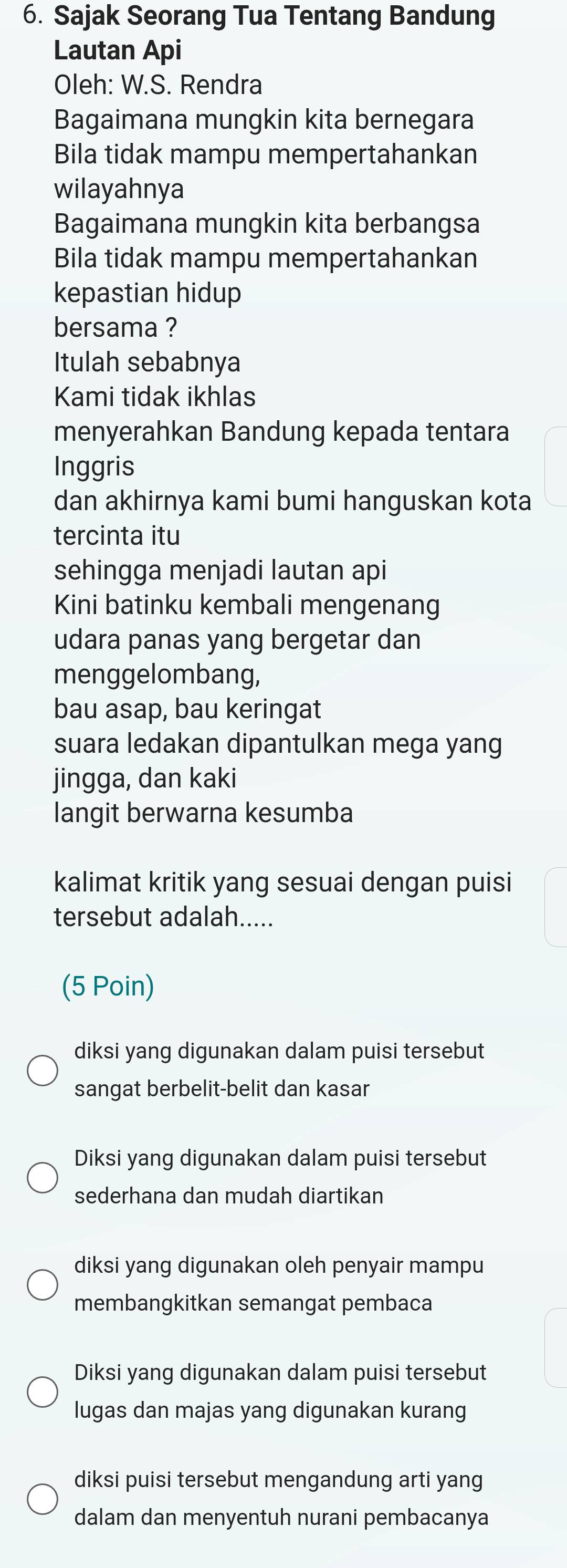 Sajak Seorang Tua Tentang Bandung
Lautan Api
Oleh: W.S. Rendra
Bagaimana mungkin kita bernegara
Bila tidak mampu mempertahankan
wilayahnya
Bagaimana mungkin kita berbangsa
Bila tidak mampu mempertahankan
kepastian hidup
bersama ?
Itulah sebabnya
Kami tidak ikhlas
menyerahkan Bandung kepada tentara
Inggris
dan akhirnya kami bumi hanguskan kota
tercinta itu
sehingga menjadi lautan api
Kini batinku kembali mengenang
udara panas yang bergetar dan
menggelombang,
bau asap, bau keringat
suara ledakan dipantulkan mega yang
jingga, dan kaki
langit berwarna kesumba
kalimat kritik yang sesuai dengan puisi
tersebut adalah.....
(5 Poin)
diksi yang digunakan dalam puisi tersebut
sangat berbelit-belit dan kasar
Diksi yang digunakan dalam puisi tersebut
sederhana dan mudah diartikan
diksi yang digunakan oleh penyair mampu
membangkitkan semangat pembaca
Diksi yang digunakan dalam puisi tersebut
lugas dan majas yang digunakan kurang
diksi puisi tersebut mengandung arti yang
dalam dan menyentuh nurani pembacanya