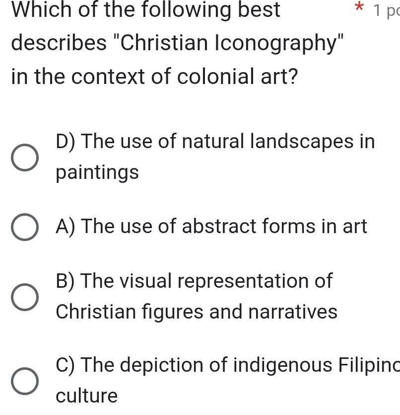 Which of the following best * 1 p
describes "Christian Iconography"
in the context of colonial art?
D) The use of natural landscapes in
paintings
A) The use of abstract forms in art
B) The visual representation of
Christian figures and narratives
C) The depiction of indigenous Filipinc
culture