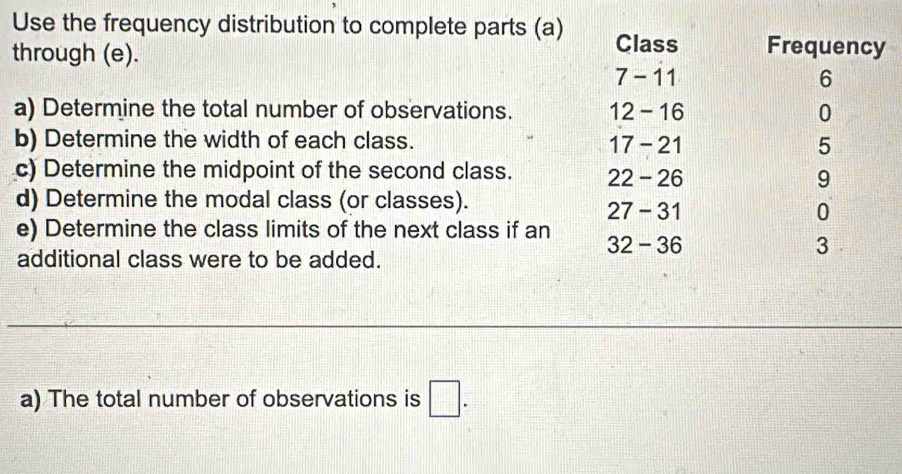 Use the frequency distribution to complete parts (a) Class Frequency 
through (e).
7 - 11 6
a) Determine the total number of observations. 12 - 16 0
b) Determine the width of each class. 17 - 21 5
c) Determine the midpoint of the second class. 22 - 26 9
d) Determine the modal class (or classes).
27 - 31 0
e) Determine the class limits of the next class if an 32 - 36
3 
additional class were to be added. 
a) The total number of observations is □.