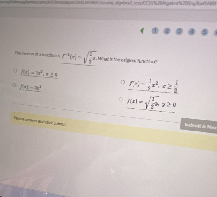 sprnglieldma.agilemind.com/LMS/lmswrapper/LMS.htm!/C/course_algebra2_ccss/CCSS%20Algebra%2011/q/8a45f40f.
1 2 3 4 5
The inverse of a function is f^(-1)(x)=sqrt(frac 1)2x. . What is the original function?
f(x)=2x^2, x≥ 0
f(x)=2x^2
f(x)= 1/2 x^2, x≥  1/2 
f(x)=sqrt(frac 1)2y, y≥ 0
Please answer and click Submit.
Submit & Nex
