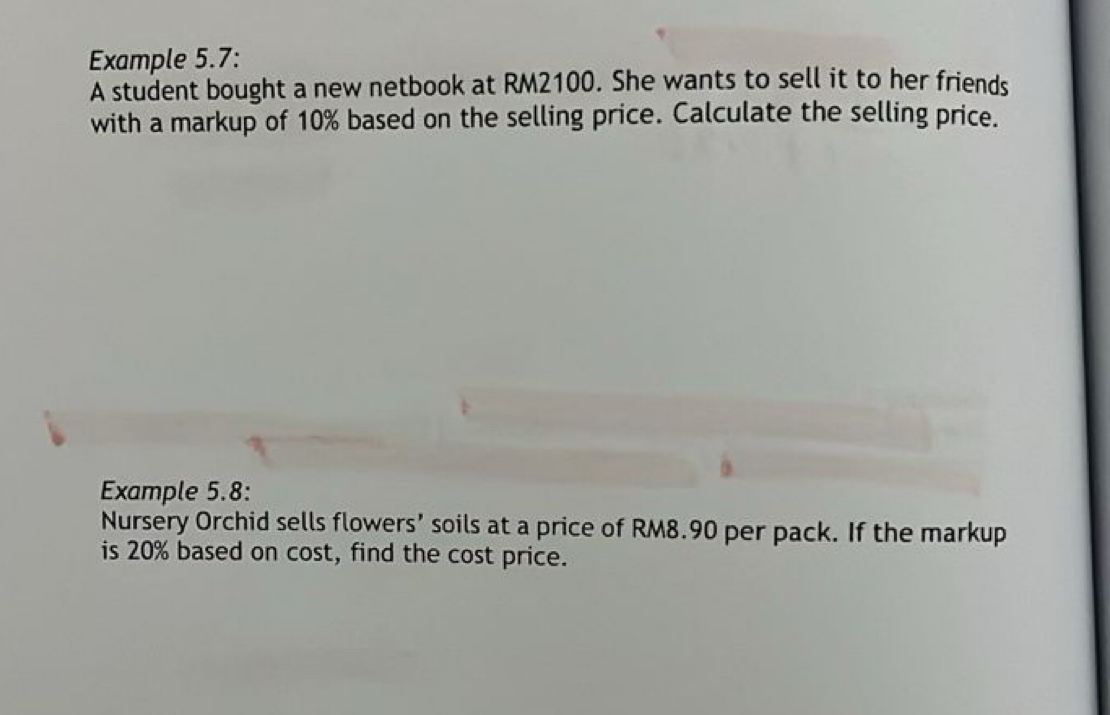 Example 5.7: 
A student bought a new netbook at RM2100. She wants to sell it to her friends 
with a markup of 10% based on the selling price. Calculate the selling price. 
Example 5.8: 
Nursery Orchid sells flowers’ soils at a price of RM8.90 per pack. If the markup 
is 20% based on cost, find the cost price.