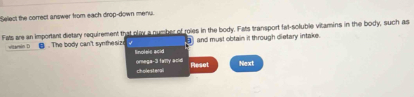 Select the correct answer from each drop-down menu. 
Fats are an important dietary requirement that play a number of roles in the body. Fats transport fat-soluble vitamins in the body, such as 
vitamin D . The body can't synthesize √ and must obtain it through dietary intake. 
Iinoleic acid 
omega- 3 fatty acid Reset Next 
cholesterol