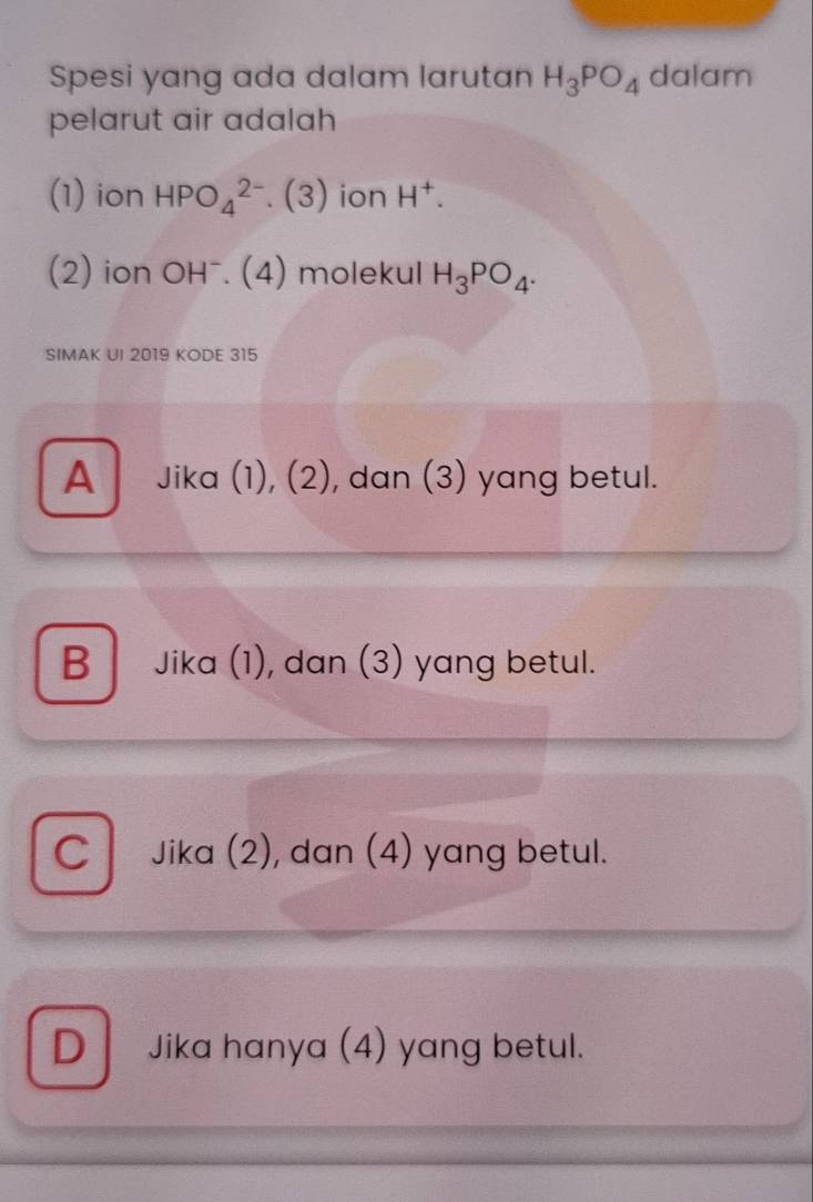 Spesi yang ada dalam larutan H_3PO_4 dalam
pelarut air adalah
(1) ion HPO_4^((2-).(3) ion H^+). 
(2) ion OHˉ. (4) molekul H_3PO_4. 
SIMAK UI 2019 KODE 315
A Jika (1), (2), dan (3) yang betul.
B Jika (1), dan (3) yang betul.
C Jika (2), dan (4) yang betul.
D Jika hanya (4) yang betul.