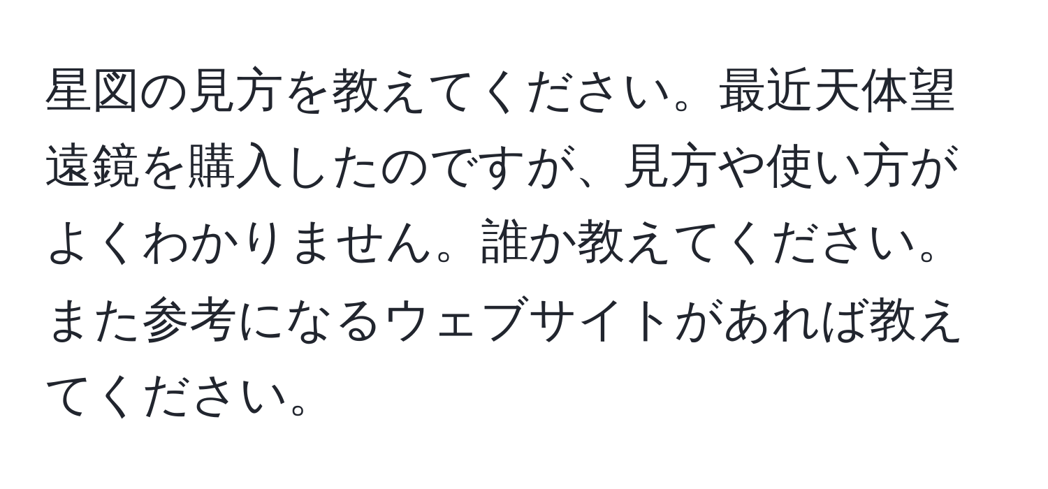 星図の見方を教えてください。最近天体望遠鏡を購入したのですが、見方や使い方がよくわかりません。誰か教えてください。また参考になるウェブサイトがあれば教えてください。