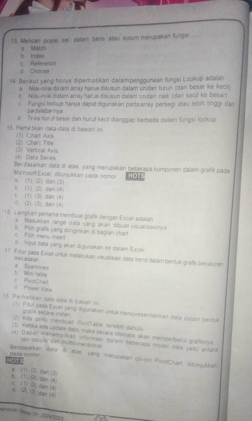 Mencari posisi sel dalam bars atau kolom merupakan fungsi
a Match
b. Index
c Reference
d Choose
14. Berikut yang harus diperhatikan dalampenggunaan fungsi Lookup adalah
a. Nilai-nilai da iam array harus disusun dalam urutan turun (dari besar ke kecil)
b. Nilai-nilai dalam array harus disusun dalam urutan naik (dari kecil ke besar)
c. Furigsi lookup hanya dapat digunakan pada array persegi atau lebih tinggi dar
padalebamya
d Te ks huruf besar dan huruf kecil dianggap berbeda dalam fungsi lookup
15. Perha.tikan data-data di bawah ini.
(1) Chart Axis.
(2) Chart Title
(3) Vert cal Axis
(4) Data Series
Berdasarkan data di atas, yang merupakan beberapa komponen dalam grafik pada
MicrosoftExcel, ditunjukkan pada nomor HOTS
a (1) (2), dan (3)
b. (1). (2). dan (4)
c. (1), (3), dan (4)
d. (2), (3), dan (4)
16. Langkah pertama membuat grafik dengan Excel adalah
a Masukkan range data yang akan dibuat visualisasinya
b. Pilih grafik yang diinginkan di bagian chart
c Pilih menu insert
d Input data yang akan digunakan ke dalam Excel
17. Fitur pada Excel untuk melakukan visualisasi data trend dalam bentuk grafik berukuran
mini adalah
a Sparklines
b Mini table
c PivotChart
d Power View
18 Perhatikan data-data di bawah ini
(1) Fitur pada Excel yang digunakan untukmerepresentasikan data dalam bentuk
grafik secara instan.
(2) Kita perlu membuat PivotTable terlebih dahulu
(3) Ketika ada update data maka secara otomatis akan memperbarui grafiknya
(4) Dapat menampilkan informasi dalam beberapa model data yaitu antara
lain tabular dan multid mensional
pada nomor
Berdasarkan data di atas, yang merupakan ciri-ciri PivotChart, ditunjukkan
HOTS
a. (1). (2) dan (3)
b.. (1). (2). dan (4)
c. (1) (3) dan (4)
d. (2). (3), dan (4)
amester Gerap TP. 2024/2025