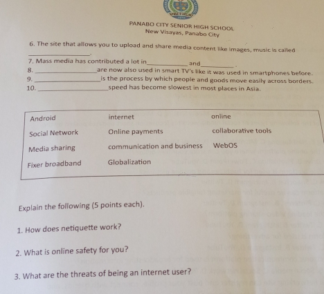 PANABO CITY SENIOR HIGH SCHOOL
New Visayas, Panabo City
_
6. The site that allows you to upload and share media content like images, music is called
_
7. Mass media has contributed a lot in_ and
8. _are now also used in smart TV's like it was used in smartphones before.
9. _is the process by which people and goods move easily across borders.
10._ speed has become slowest in most places in Asia.
Android internet online
Social Network Online payments collaborative tools
Media sharing communication and business WebOS
Fixer broadband Globalization
Explain the following (5 points each).
1. How does netiquette work?
2. What is online safety for you?
3. What are the threats of being an internet user?