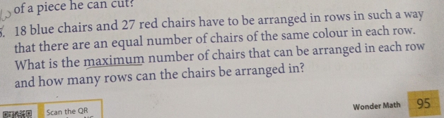 of a piece he can cut?
18 blue chairs and 27 red chairs have to be arranged in rows in such a way 
that there are an equal number of chairs of the same colour in each row. 
What is the maximum number of chairs that can be arranged in each row 
and how many rows can the chairs be arranged in? 
Wonder Math 95 
Scan the QR