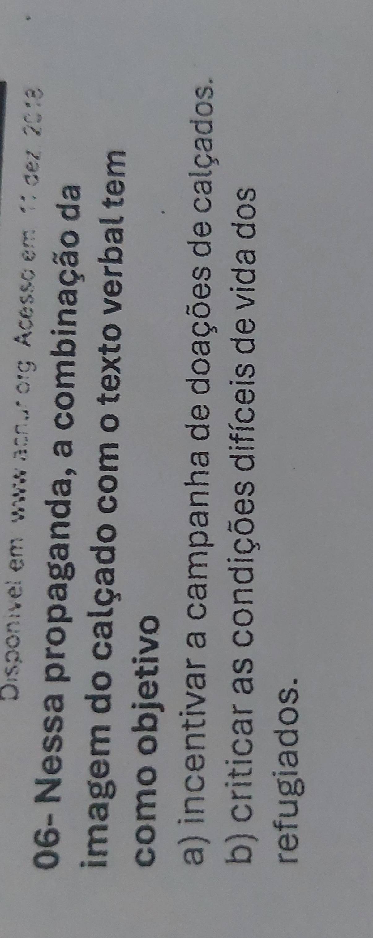 Disponivel em www acnur org Acesso em. 11 dez. 2018
06- Nessa propaganda, a combinação da
imagem do calçado com o texto verbal tem
como objetivo
a) incentivar a campanha de doações de calçados.
b) criticar as condições difíceis de vida dos
refugiados.