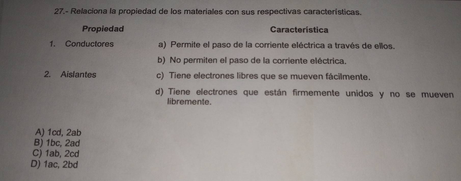 27.- Relaciona la propiedad de los materiales con sus respectivas características.
Propiedad Característica
1. Conductores a) Permite el paso de la corriente eléctrica a través de ellos.
b) No permiten el paso de la corriente eléctrica.
2. Aislantes c) Tiene electrones libres que se mueven fácilmente.
d) Tiene electrones que están firmemente unidos y no se mueven
libremente.
A) 1cd, 2ab
B) 1bc, 2ad
C) 1ab, 2cd
D) 1ac, 2bd