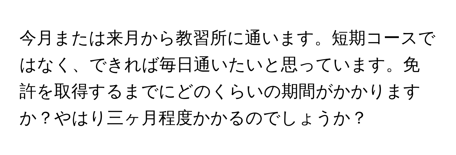 今月または来月から教習所に通います。短期コースではなく、できれば毎日通いたいと思っています。免許を取得するまでにどのくらいの期間がかかりますか？やはり三ヶ月程度かかるのでしょうか？