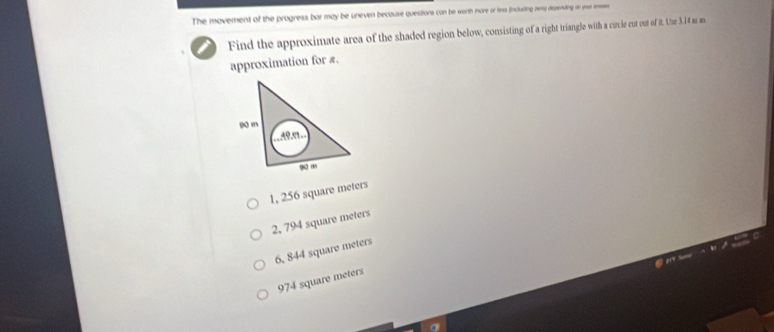 The movement of the progress bar may be uneven becouse questions can be worth more or fess fincusting rmy dispending on you m.
Find the approximate area of the shaded region below, consisting of a right triangle with a circle cut out of it. Lise 3.14 as an
approximation for π.
90 m
Aº.º
s “
1, 256 square meters
2, 794 square meters
6, 844 square meters
974 square meters