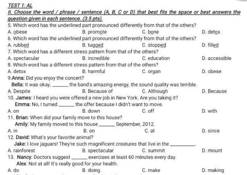 TEST 1: AL
II. Choose the word / phrase / sentence (A, B, C or D) that best fits the space or best answers the
question given in each sentence. (3.5 pts).
5. Which word has the underlined part pronounced differently from that of the others?
A. obese B. promote C. bone D. detox
6. Which word has the underlined part pronounced differently from that of the others?
A. rubbed B. tugged C. stopped D. filled
7. Which word has a different stress pattern from that of the others?
A. spectacular B. incredible C. education D. accessible
8. Which word has a different stress pattern from that of the others?
A. detox B. harmful C. organ D. obese
9.Anna: Did you enjoy the concert?
Bella: It was okay. _the band's amazing energy, the sound quality was terrible.
A. Despite B. Because of C. Although D. Because
10. James: I heard you were offered a new job in New York. Are you taking it?
Emma: No, I turned _the offer because I didn't want to move.
A. on B. down C. off D. with
11. Brian: When did your family move to this house?
Amily: My family moved to this house_ September, 2012.
A. in B. on C. at D. since
12. David: What's your favorite animal?
Jake: I love jaguars! They're such magnificent creatures that live in the_
A. rainforest B. spectacular C. summit D. mount
13. Nancy: Doctors suggest _exercises at least 60 minutes every day.
Alex: Not at all! It's really good for your health.
A. do B. doing C. make D. making