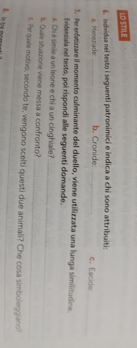 LO STILE 
6. Individua nel testo i seguenti patronimici e indica a chi sono attribuiti: 
a. Meneziade: _b. Cronide:_ 
c. Eacide: 
_ 
7. Per enfatizzare il momento culminante del duello, viene utilizzata una lunga similitudine. 
Evidenziala nel testo, poi rispondi alle seguenti domande. 
_ 
a. Chi è simile a un leone e chi a un cinghiale? 
_ 
b. Quale situazione viene messa a confronto? 
_ 
c. Per quale motivo, secondo te, vengono scelti questi due animali? Che cosa simboleggiano? 
8. In tre moment