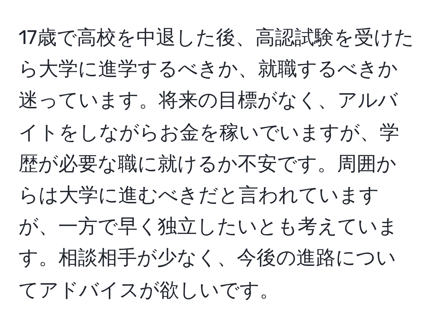 17歳で高校を中退した後、高認試験を受けたら大学に進学するべきか、就職するべきか迷っています。将来の目標がなく、アルバイトをしながらお金を稼いでいますが、学歴が必要な職に就けるか不安です。周囲からは大学に進むべきだと言われていますが、一方で早く独立したいとも考えています。相談相手が少なく、今後の進路についてアドバイスが欲しいです。